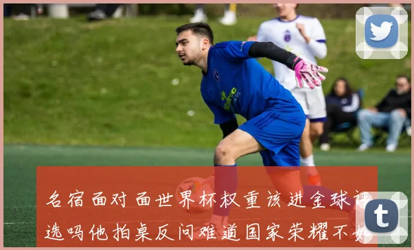 名宿面对面世界杯权重该进金球评选吗他拍桌反问难道国家荣耀不如俱乐部数据