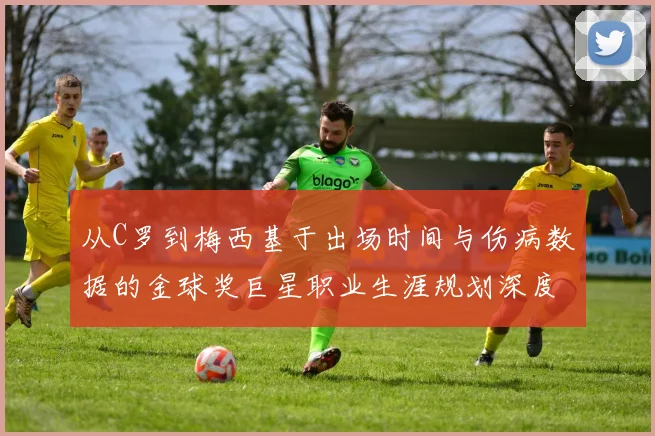 从C罗到梅西基于出场时间与伤病数据的金球奖巨星职业生涯规划深度分析