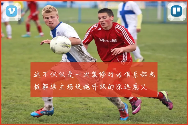 这不仅仅是一次装修对话俱乐部老板解读主场设施升级的深远意义