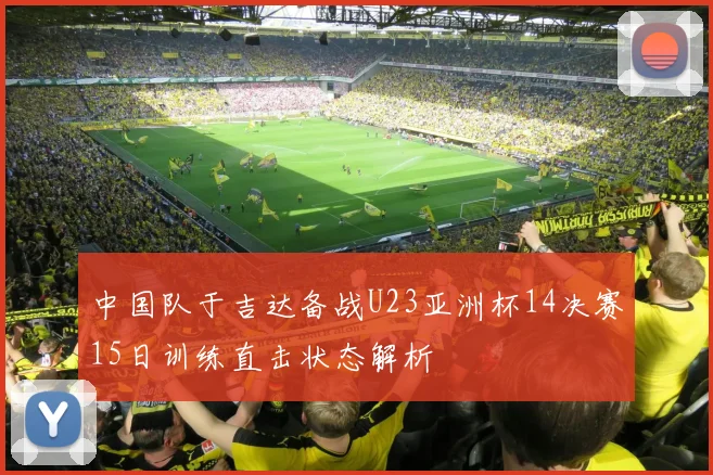 中国队于吉达备战U23亚洲杯14决赛15日训练直击状态解析